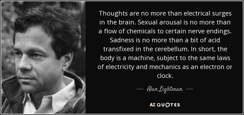Thoughts are no more than electrical surges in the brain. Sexual arousal is no more than a flow of chemicals to certain nerve endings. Sadness is no more than a bit of acid transfixed in the cerebellum. In short, the body is a machine, subject to the same laws of electricity and mechanics as an electron or clock. - Alan Lightman