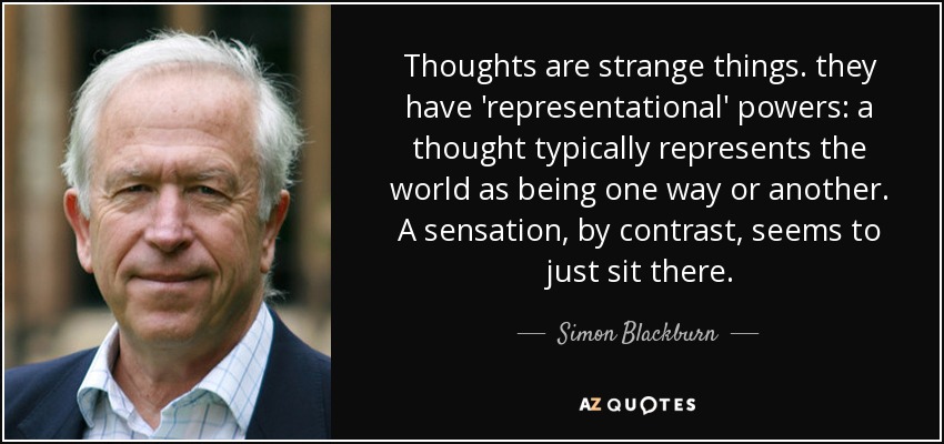 Thoughts are strange things. they have 'representational' powers: a thought typically represents the world as being one way or another. A sensation, by contrast, seems to just sit there. - Simon Blackburn