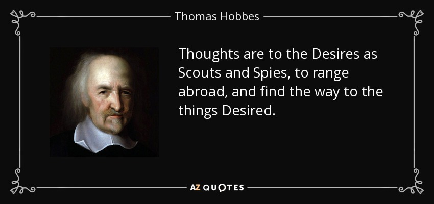 Thoughts are to the Desires as Scouts and Spies, to range abroad, and find the way to the things Desired. - Thomas Hobbes