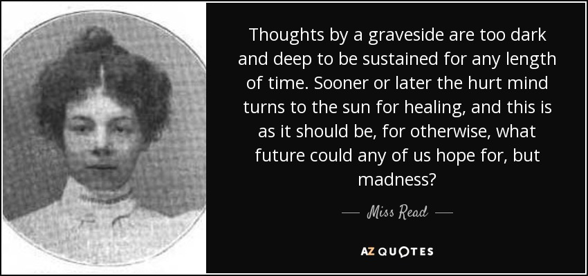 Thoughts by a graveside are too dark and deep to be sustained for any length of time. Sooner or later the hurt mind turns to the sun for healing, and this is as it should be, for otherwise, what future could any of us hope for, but madness? - Miss Read