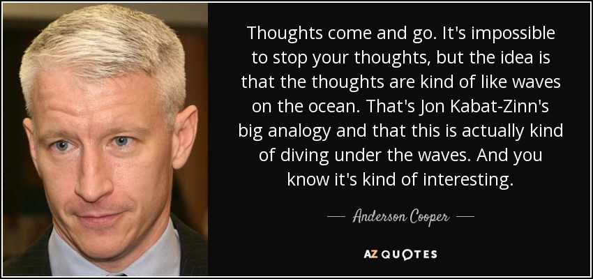Thoughts come and go. It's impossible to stop your thoughts, but the idea is that the thoughts are kind of like waves on the ocean. That's Jon Kabat-Zinn's big analogy and that this is actually kind of diving under the waves. And you know it's kind of interesting. - Anderson Cooper