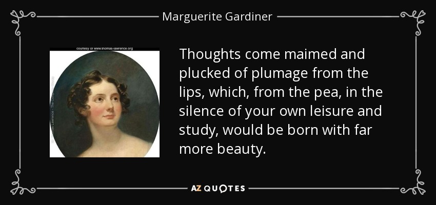 Thoughts come maimed and plucked of plumage from the lips, which, from the pea, in the silence of your own leisure and study, would be born with far more beauty. - Marguerite Gardiner, Countess of Blessington