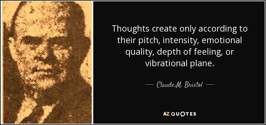 Thoughts create only according to their pitch, intensity, emotional quality, depth of feeling, or vibrational plane. - Claude M. Bristol