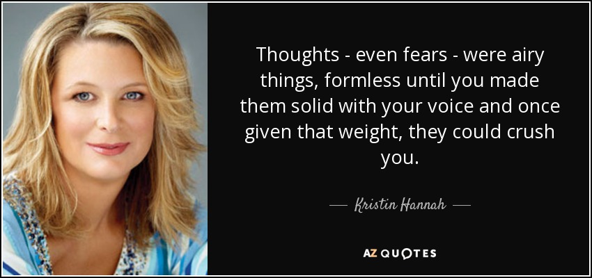 Thoughts - even fears - were airy things, formless until you made them solid with your voice and once given that weight, they could crush you. - Kristin Hannah