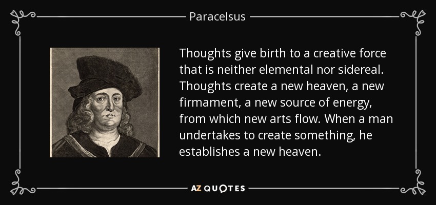 Thoughts give birth to a creative force that is neither elemental nor sidereal. Thoughts create a new heaven, a new firmament, a new source of energy, from which new arts flow. When a man undertakes to create something, he establishes a new heaven. - Paracelsus