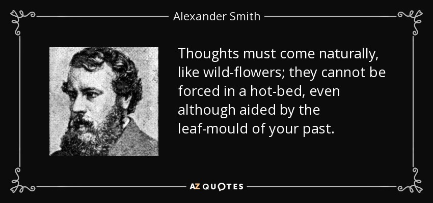 Thoughts must come naturally, like wild-flowers; they cannot be forced in a hot-bed, even although aided by the leaf-mould of your past. - Alexander Smith