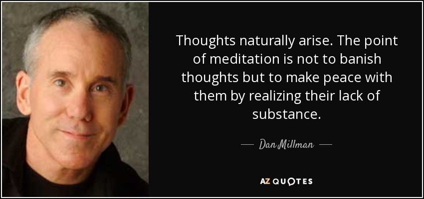 Thoughts naturally arise. The point of meditation is not to banish thoughts but to make peace with them by realizing their lack of substance. - Dan Millman