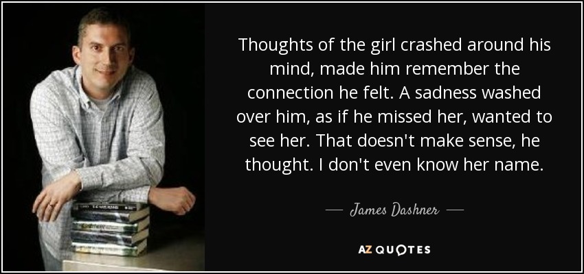 Thoughts of the girl crashed around his mind, made him remember the connection he felt. A sadness washed over him, as if he missed her, wanted to see her. That doesn't make sense, he thought. I don't even know her name. - James Dashner