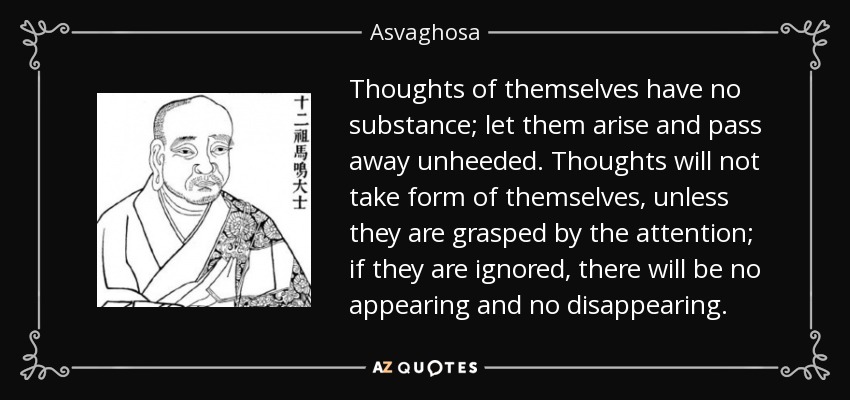 Thoughts of themselves have no substance; let them arise and pass away unheeded. Thoughts will not take form of themselves, unless they are grasped by the attention; if they are ignored, there will be no appearing and no disappearing. - Asvaghosa
