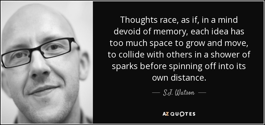Thoughts race, as if, in a mind devoid of memory, each idea has too much space to grow and move, to collide with others in a shower of sparks before spinning off into its own distance. - S.J. Watson