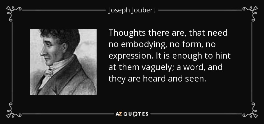 Thoughts there are, that need no embodying, no form, no expression. It is enough to hint at them vaguely; a word, and they are heard and seen. - Joseph Joubert