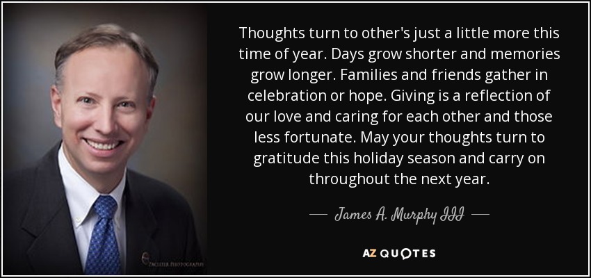 Thoughts turn to other's just a little more this time of year. Days grow shorter and memories grow longer. Families and friends gather in celebration or hope. Giving is a reflection of our love and caring for each other and those less fortunate. May your thoughts turn to gratitude this holiday season and carry on throughout the next year. - James A. Murphy III