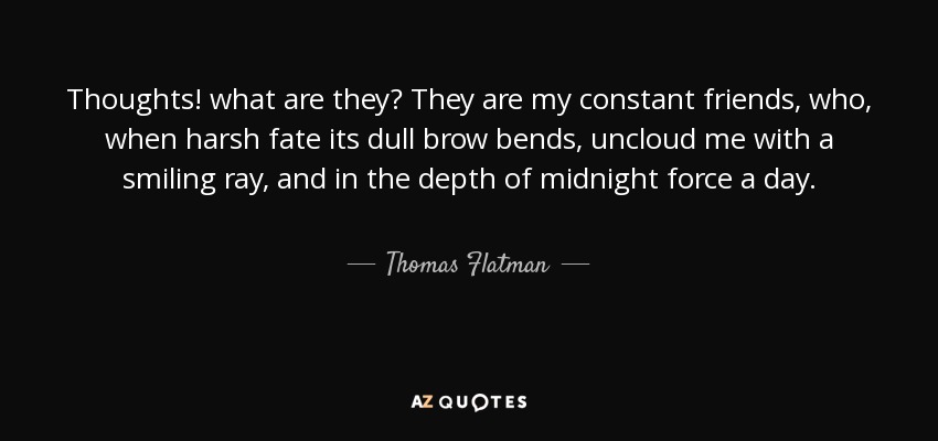 Thoughts! what are they? They are my constant friends, who, when harsh fate its dull brow bends, uncloud me with a smiling ray, and in the depth of midnight force a day. - Thomas Flatman
