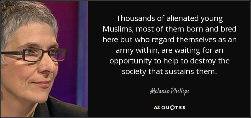Thousands of alienated young Muslims, most of them born and bred here but who regard themselves as an army within, are waiting for an opportunity to help to destroy the society that sustains them. - Melanie Phillips
