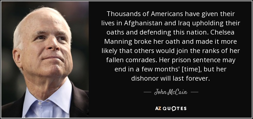 Thousands of Americans have given their lives in Afghanistan and Iraq upholding their oaths and defending this nation. Chelsea Manning broke her oath and made it more likely that others would join the ranks of her fallen comrades. Her prison sentence may end in a few months' [time], but her dishonor will last forever. - John McCain