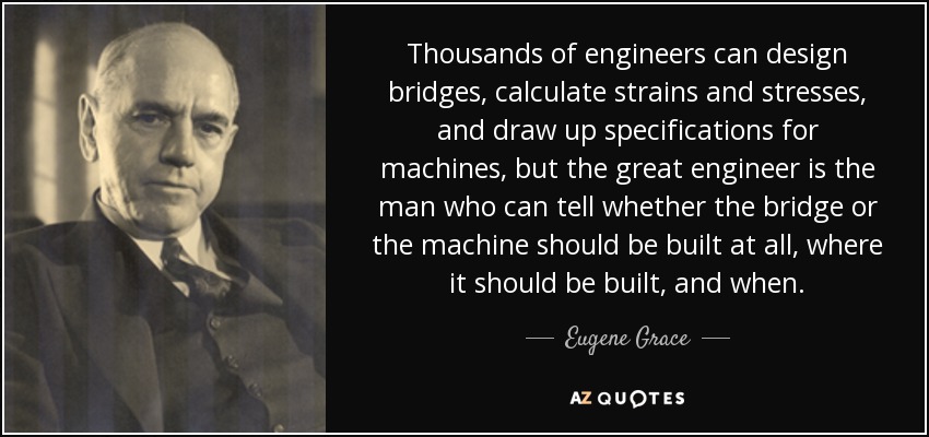 Thousands of engineers can design bridges, calculate strains and stresses, and draw up specifications for machines, but the great engineer is the man who can tell whether the bridge or the machine should be built at all, where it should be built, and when. - Eugene Grace