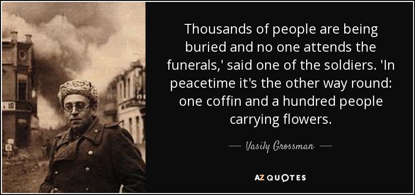 Thousands of people are being buried and no one attends the funerals,' said one of the soldiers. 'In peacetime it's the other way round: one coffin and a hundred people carrying flowers. - Vasily Grossman