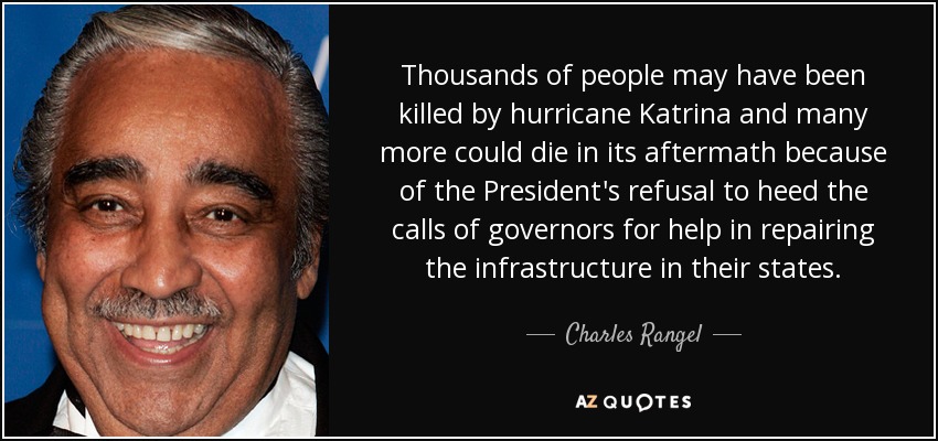 Thousands of people may have been killed by hurricane Katrina and many more could die in its aftermath because of the President's refusal to heed the calls of governors for help in repairing the infrastructure in their states. - Charles Rangel