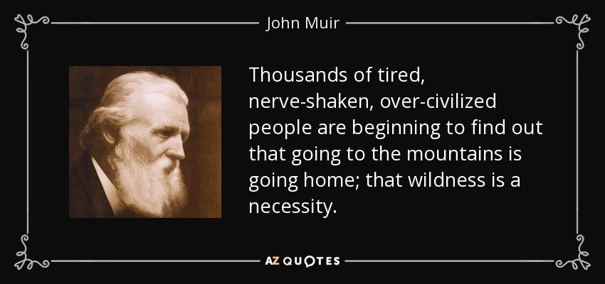 Thousands of tired, nerve-shaken, over-civilized people are beginning to find out that going to the mountains is going home; that wildness is a necessity. - John Muir