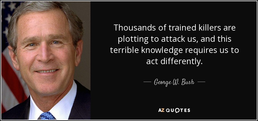 Thousands of trained killers are plotting to attack us, and this terrible knowledge requires us to act differently. - George W. Bush