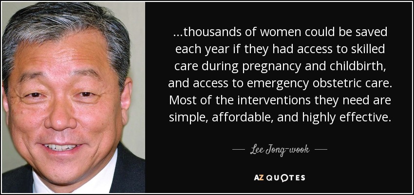 ...thousands of women could be saved each year if they had access to skilled care during pregnancy and childbirth, and access to emergency obstetric care. Most of the interventions they need are simple, affordable, and highly effective. - Lee Jong-wook