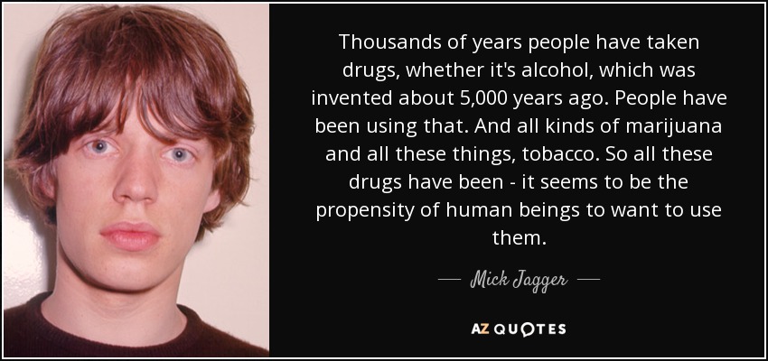 Thousands of years people have taken drugs, whether it's alcohol, which was invented about 5,000 years ago. People have been using that. And all kinds of marijuana and all these things, tobacco. So all these drugs have been - it seems to be the propensity of human beings to want to use them. - Mick Jagger