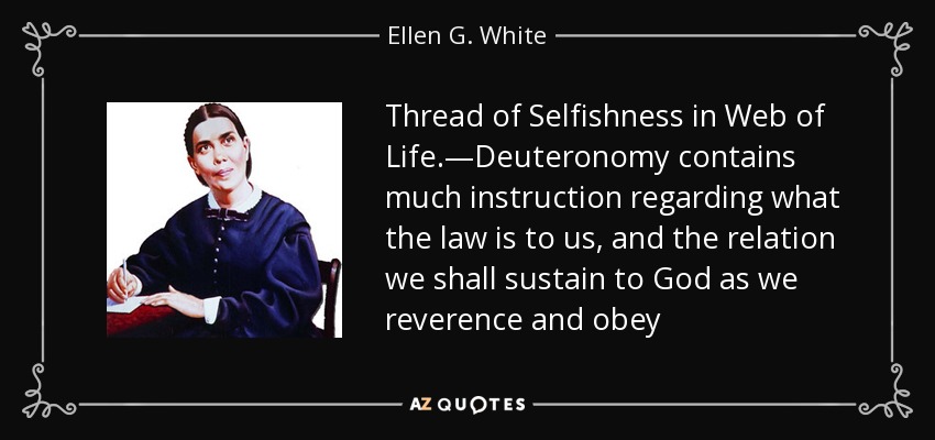 Thread of Selfishness in Web of Life.—Deuteronomy contains much instruction regarding what the law is to us, and the relation we shall sustain to God as we reverence and obey - Ellen G. White