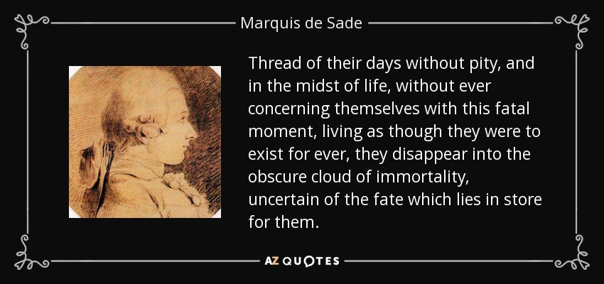 Thread of their days without pity, and in the midst of life, without ever concerning themselves with this fatal moment, living as though they were to exist for ever, they disappear into the obscure cloud of immortality, uncertain of the fate which lies in store for them. - Marquis de Sade