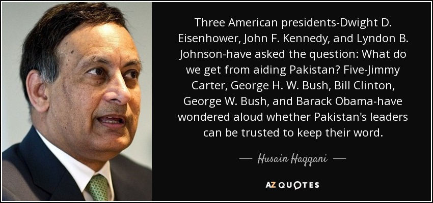 Three American presidents-Dwight D. Eisenhower, John F. Kennedy, and Lyndon B. Johnson-have asked the question: What do we get from aiding Pakistan? Five-Jimmy Carter, George H. W. Bush, Bill Clinton, George W. Bush, and Barack Obama-have wondered aloud whether Pakistan's leaders can be trusted to keep their word. - Husain Haqqani