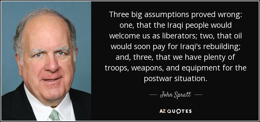 Three big assumptions proved wrong: one, that the Iraqi people would welcome us as liberators; two, that oil would soon pay for Iraqi's rebuilding; and, three, that we have plenty of troops, weapons, and equipment for the postwar situation. - John Spratt