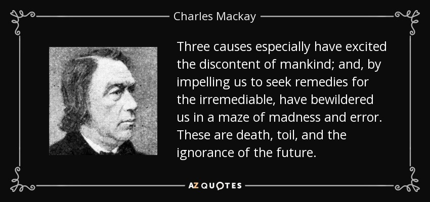 Three causes especially have excited the discontent of mankind; and, by impelling us to seek remedies for the irremediable, have bewildered us in a maze of madness and error. These are death, toil, and the ignorance of the future. - Charles Mackay