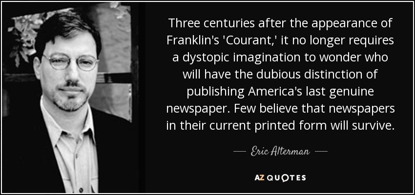 Three centuries after the appearance of Franklin's 'Courant,' it no longer requires a dystopic imagination to wonder who will have the dubious distinction of publishing America's last genuine newspaper. Few believe that newspapers in their current printed form will survive. - Eric Alterman