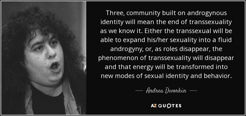 Three, community built on androgynous identity will mean the end of transsexuality as we know it. Either the transsexual will be able to expand his/her sexuality into a fluid androgyny, or, as roles disappear, the phenomenon of transsexuality will disappear and that energy will be transformed into new modes of sexual identity and behavior. - Andrea Dworkin