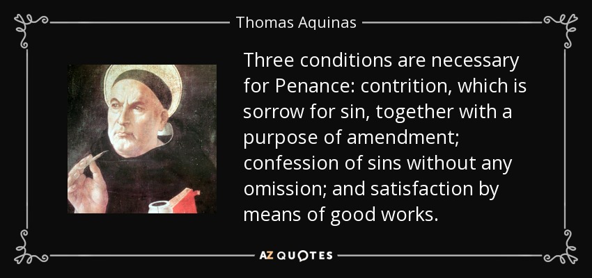 Three conditions are necessary for Penance: contrition, which is sorrow for sin, together with a purpose of amendment; confession of sins without any omission; and satisfaction by means of good works. - Thomas Aquinas