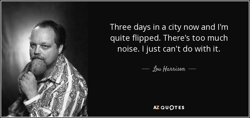 Three days in a city now and I'm quite flipped. There's too much noise. I just can't do with it. - Lou Harrison