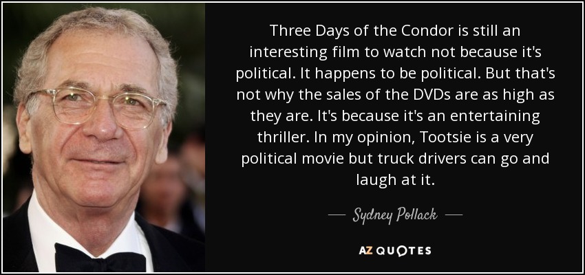 Three Days of the Condor is still an interesting film to watch not because it's political. It happens to be political. But that's not why the sales of the DVDs are as high as they are. It's because it's an entertaining thriller. In my opinion, Tootsie is a very political movie but truck drivers can go and laugh at it. - Sydney Pollack