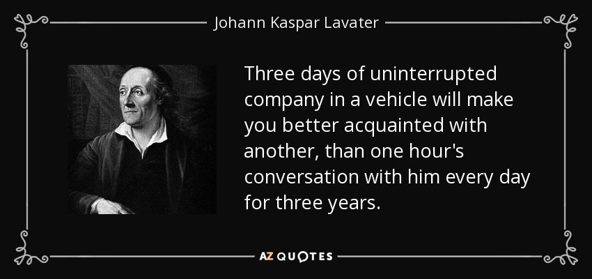 Three days of uninterrupted company in a vehicle will make you better acquainted with another, than one hour's conversation with him every day for three years. - Johann Kaspar Lavater