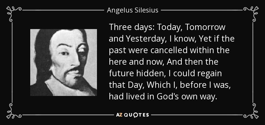 Three days: Today, Tomorrow and Yesterday, I know, Yet if the past were cancelled within the here and now, And then the future hidden, I could regain that Day, Which I, before I was, had lived in God's own way. - Angelus Silesius