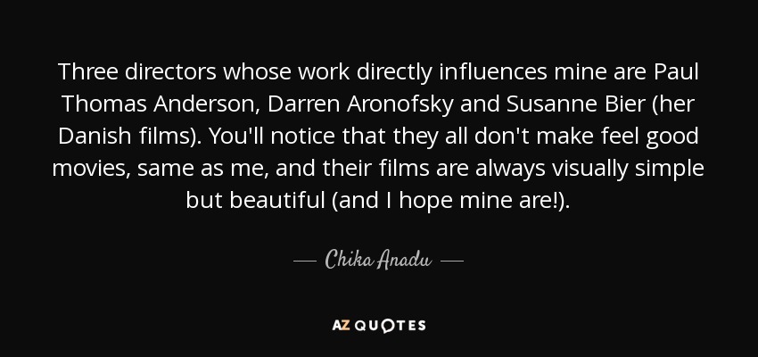 Three directors whose work directly influences mine are Paul Thomas Anderson, Darren Aronofsky and Susanne Bier (her Danish films). You'll notice that they all don't make feel good movies, same as me, and their films are always visually simple but beautiful (and I hope mine are!). - Chika Anadu