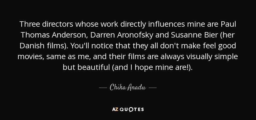 Three directors whose work directly influences mine are Paul Thomas Anderson, Darren Aronofsky and Susanne Bier (her Danish films). You'll notice that they all don't make feel good movies, same as me, and their films are always visually simple but beautiful (and I hope mine are!). - Chika Anadu