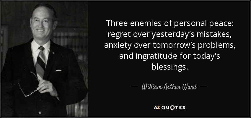 Three Enemies Of Personal Peace: Regret Over Yesterday’s Mistakes, Anxiety Over Tomorrow’s Problems, And Ingratitude For Today’s Blessings. - William Arthur Ward