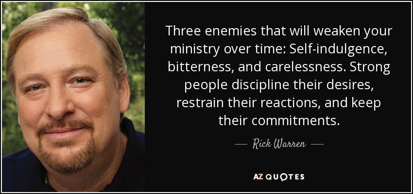 Three enemies that will weaken your ministry over time: Self-indulgence, bitterness, and carelessness. Strong people discipline their desires, restrain their reactions, and keep their commitments. - Rick Warren