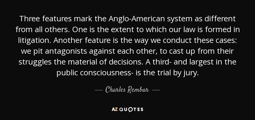 Three features mark the Anglo-American system as different from all others. One is the extent to which our law is formed in litigation. Another feature is the way we conduct these cases: we pit antagonists against each other, to cast up from their struggles the material of decisions. A third- and largest in the public consciousness- is the trial by jury. - Charles Rembar
