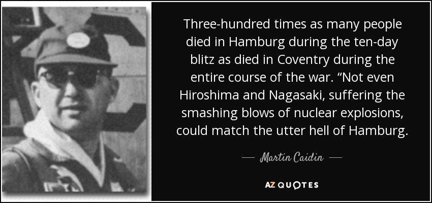 Three-hundred times as many people died in Hamburg during the ten-day blitz as died in Coventry during the entire course of the war. “Not even Hiroshima and Nagasaki, suffering the smashing blows of nuclear explosions, could match the utter hell of Hamburg. - Martin Caidin