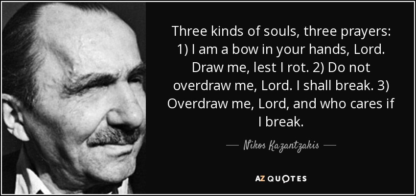 Three kinds of souls, three prayers: 1) I am a bow in your hands, Lord. Draw me, lest I rot. 2) Do not overdraw me, Lord. I shall break. 3) Overdraw me, Lord, and who cares if I break. - Nikos Kazantzakis