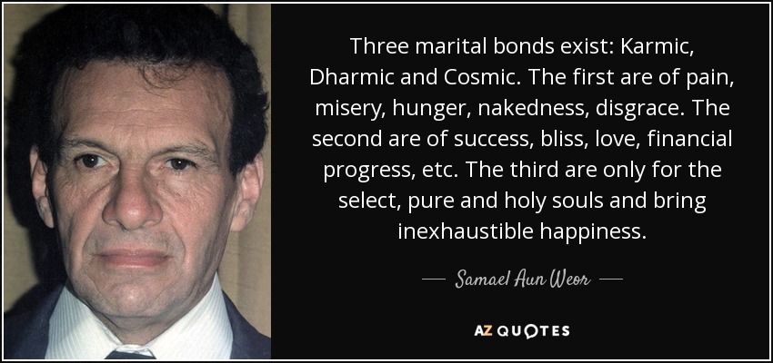 Three marital bonds exist: Karmic, Dharmic and Cosmic. The first are of pain, misery, hunger, nakedness, disgrace. The second are of success, bliss, love, financial progress, etc. The third are only for the select, pure and holy souls and bring inexhaustible happiness. - Samael Aun Weor