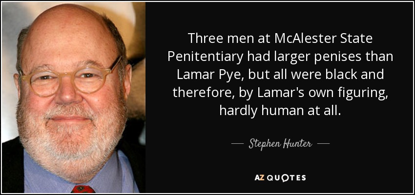 Three men at McAlester State Penitentiary had larger penises than Lamar Pye, but all were black and therefore, by Lamar's own figuring, hardly human at all. - Stephen Hunter