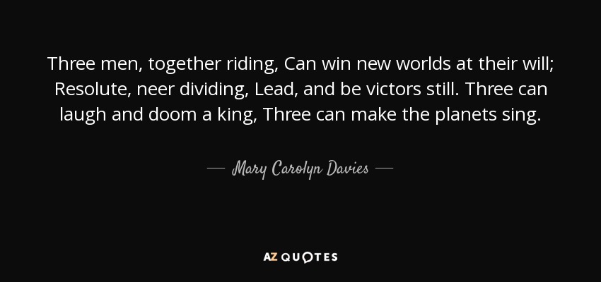 Three men, together riding, Can win new worlds at their will; Resolute, neer dividing, Lead, and be victors still. Three can laugh and doom a king, Three can make the planets sing. - Mary Carolyn Davies