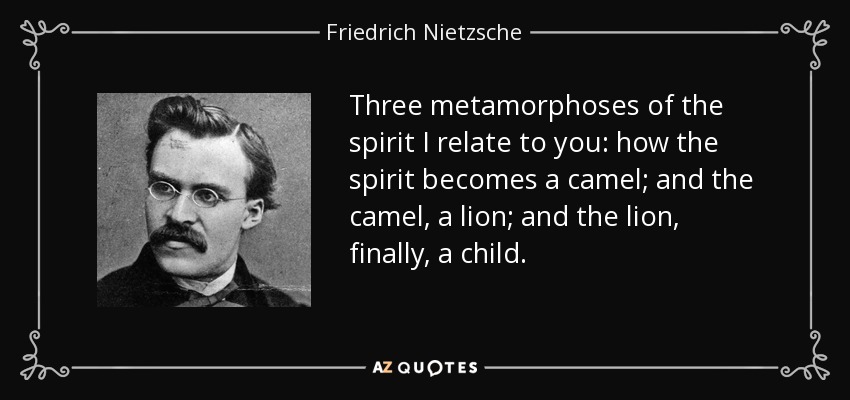 Three metamorphoses of the spirit I relate to you: how the spirit becomes a camel; and the camel, a lion; and the lion, finally, a child. - Friedrich Nietzsche