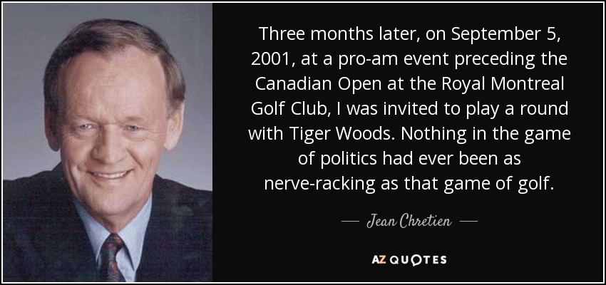 Three months later, on September 5, 2001, at a pro-am event preceding the Canadian Open at the Royal Montreal Golf Club, I was invited to play a round with Tiger Woods. Nothing in the game of politics had ever been as nerve-racking as that game of golf. - Jean Chretien